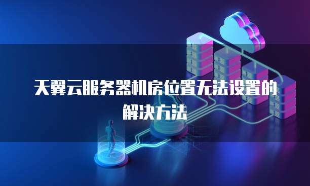 天翼云服务器机房位置无法设置的解决方法