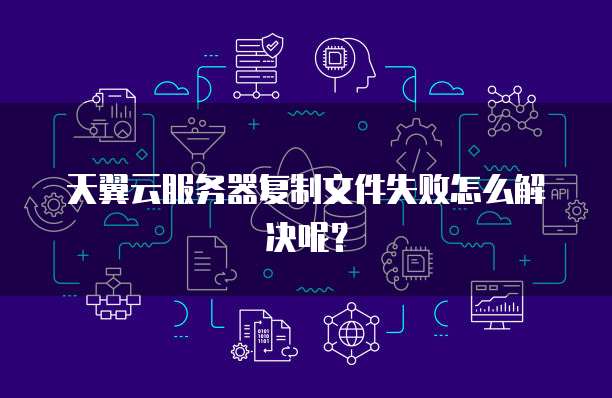 天翼云服务器复制文件失败怎么解决呢？