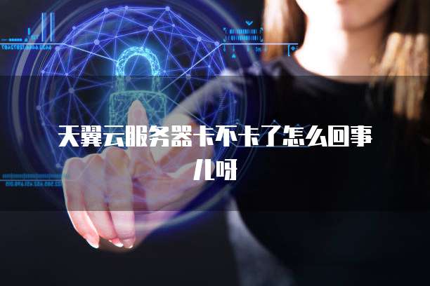 天翼云服务器卡不卡了怎么回事儿呀