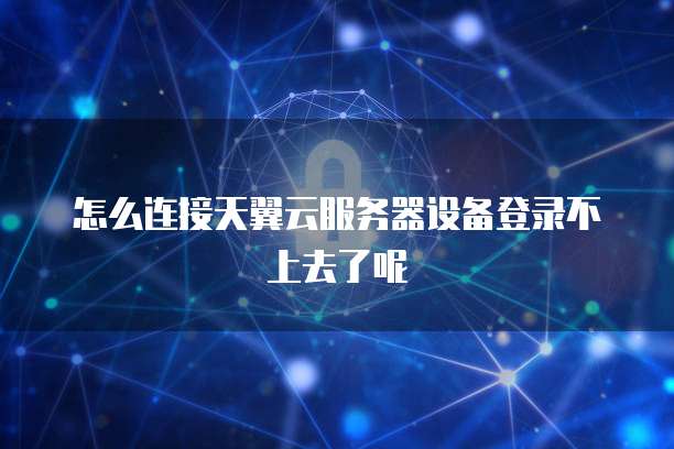 怎么连接天翼云服务器设备登录不上去了呢