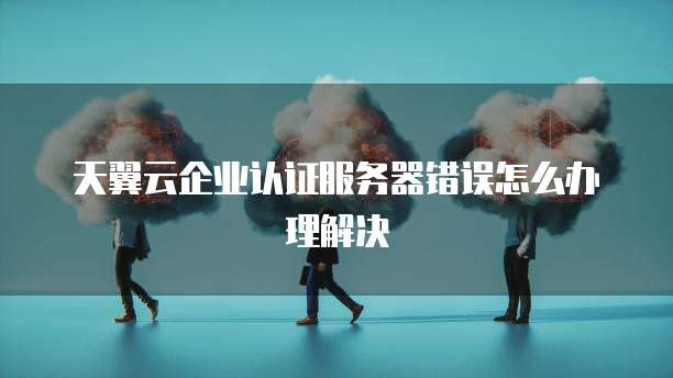 天翼云企业认证服务器错误怎么办理解决