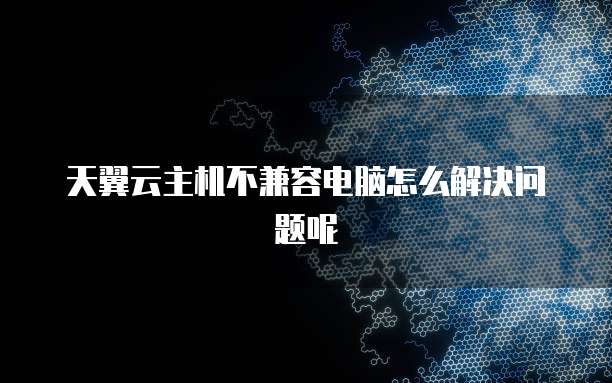 天翼云主机不兼容电脑怎么解决问题呢