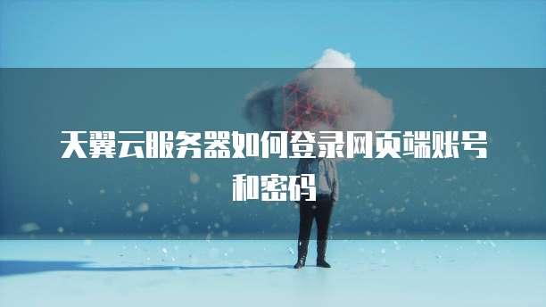 天翼云服务器如何登录网页端账号和密码