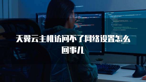 天翼云主机访问不了网络设置怎么回事儿