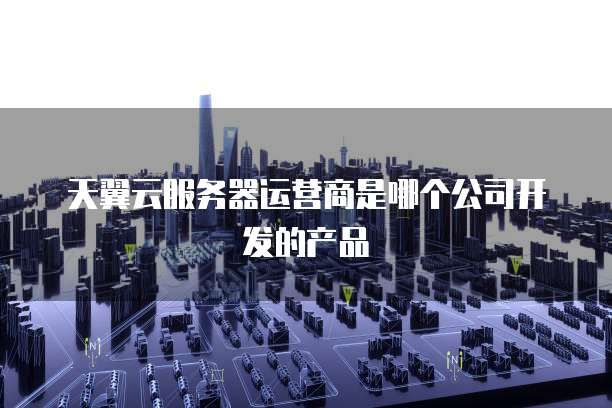 天翼云服务器运营商是哪个公司开发的产品