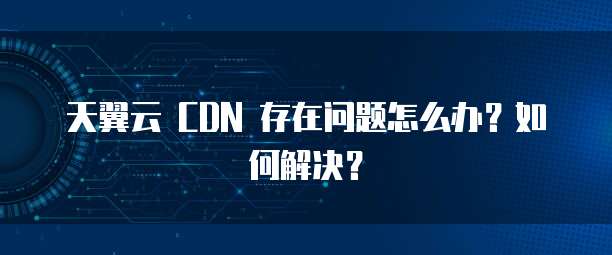 天翼云 CDN 存在问题怎么办？如何解决？