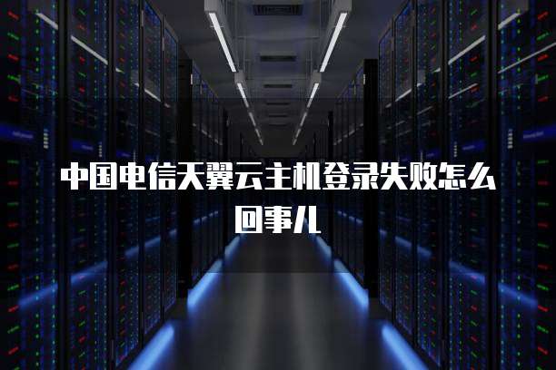 中国电信天翼云主机登录失败怎么回事儿