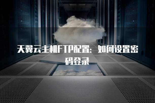 天翼云主机FTP配置：如何设置密码登录