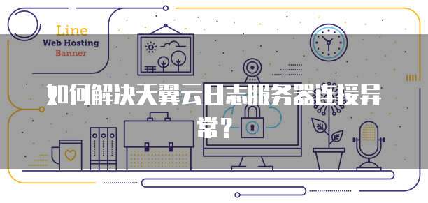 如何解决天翼云日志服务器连接异常？