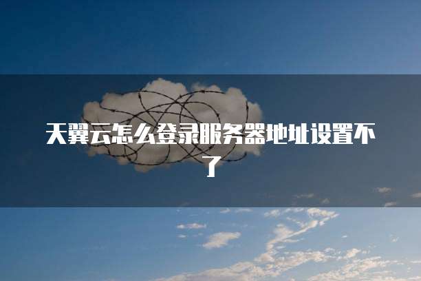 天翼云怎么登录服务器地址设置不了