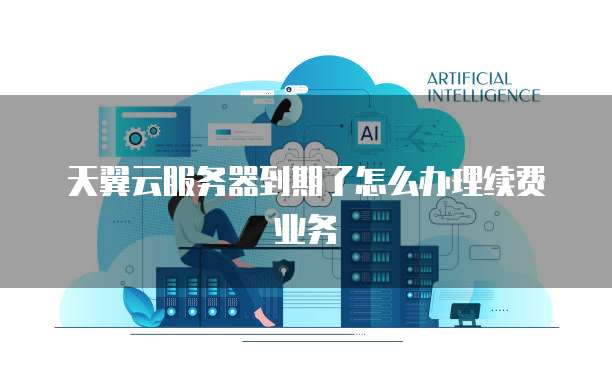 天翼云服务器到期了怎么办理续费业务