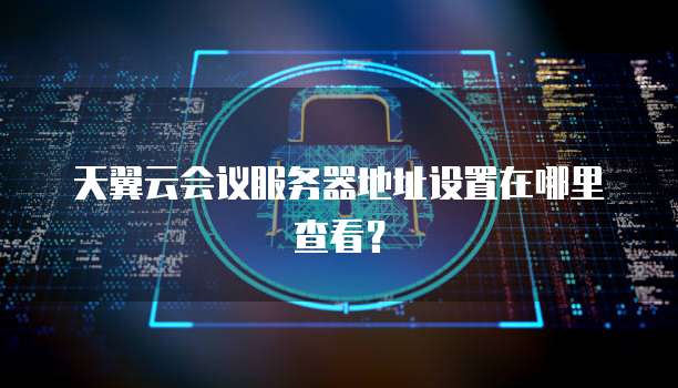 天翼云会议服务器地址设置在哪里查看？
