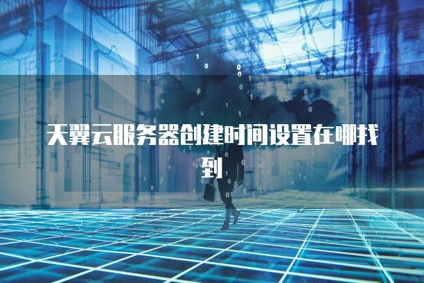 天翼云服务器创建时间设置在哪找到
