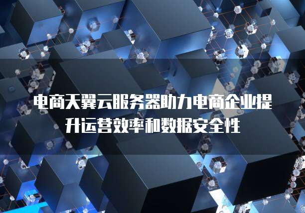 电商天翼云服务器助力电商企业提升运营效率和数据安全性