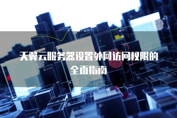 天翼云服务器设置外网访问权限的全面指南