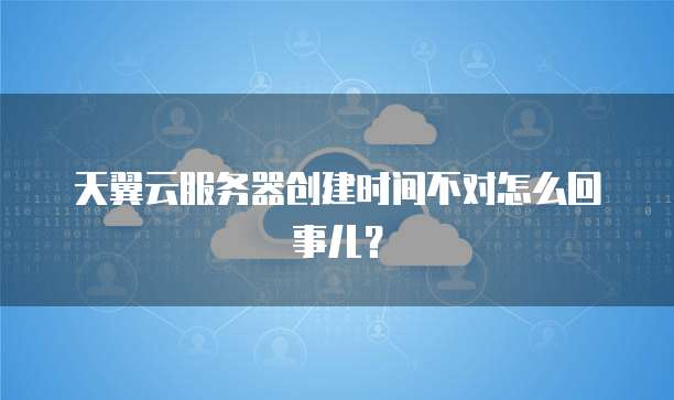 天翼云服务器创建时间不对怎么回事儿？