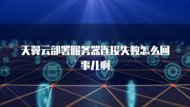 天翼云部署服务器连接失败怎么回事儿啊