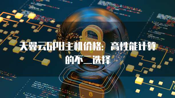 天翼云GPU主机价格：高性能计算的不二选择