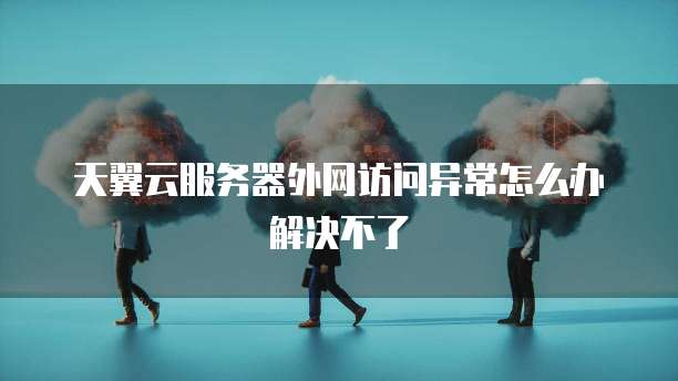 天翼云服务器外网访问异常怎么办解决不了