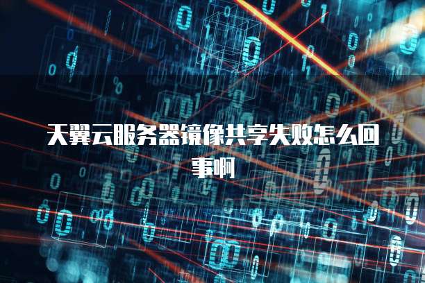 天翼云服务器镜像共享失败怎么回事啊