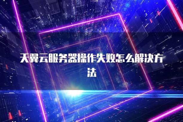 天翼云服务器操作失败怎么解决方法