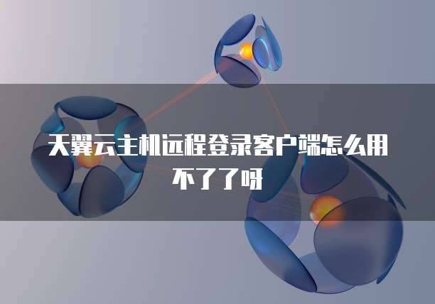天翼云主机远程登录客户端怎么用不了了呀