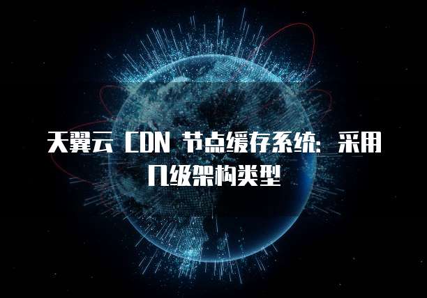 天翼云 CDN 节点缓存系统：采用几级架构类型