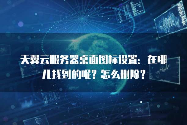 天翼云服务器桌面图标设置：在哪儿找到的呢？怎么删除？
