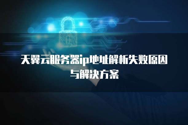 天翼云服务器ip地址解析失败原因与解决方案
