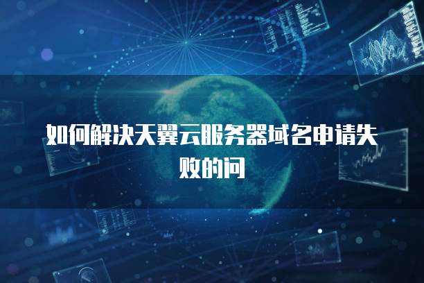 如何解决天翼云服务器域名申请失败的问