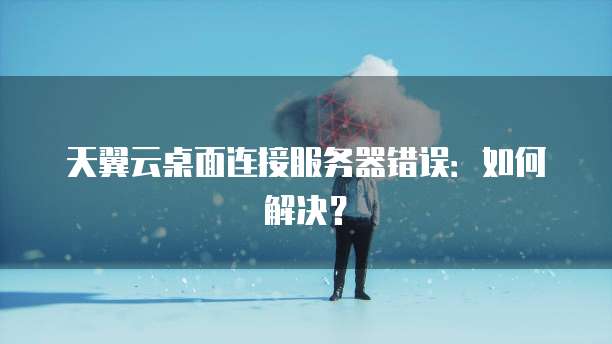 天翼云桌面连接服务器错误：如何解决？