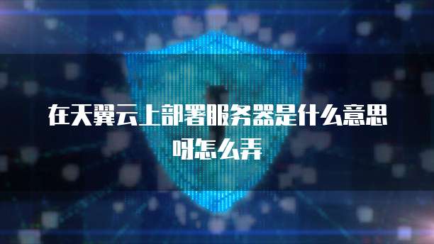 在天翼云上部署服务器是什么意思呀怎么弄