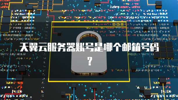 天翼云服务器账号是哪个邮箱号码？