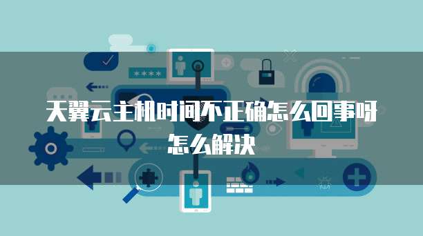 天翼云主机时间不正确怎么回事呀怎么解决