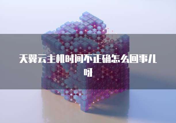 天翼云主机时间不正确怎么回事儿呀