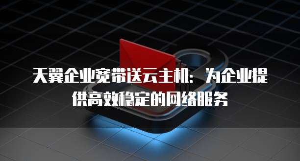 天翼企业宽带送云主机：为企业提供高效稳定的网络服务