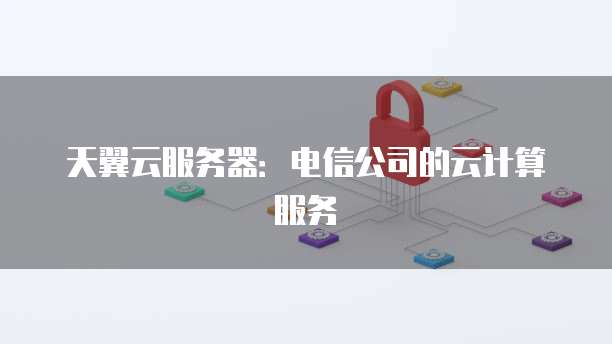 天翼云服务器：电信公司的云计算服务