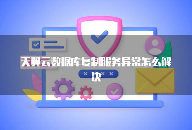 天翼云数据库复制服务异常怎么解决