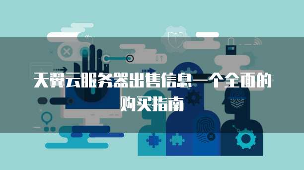 天翼云服务器出售信息一个全面的购买指南