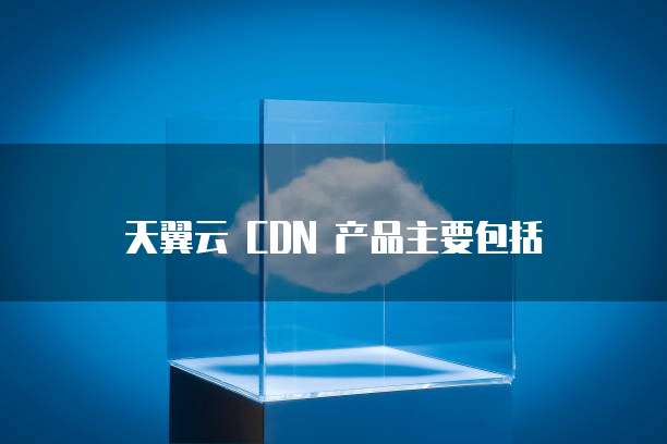 天翼云 CDN 产品主要包括