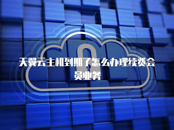 天翼云主机到期了怎么办理续费会员业务