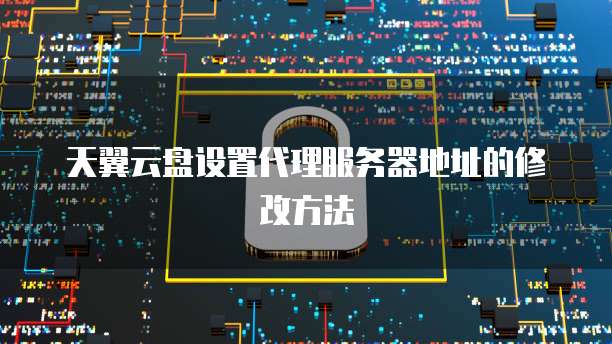 天翼云盘设置代理服务器地址的修改方法