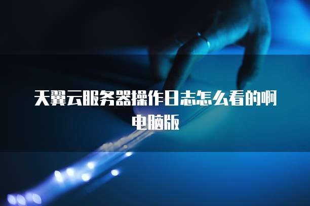 天翼云服务器操作日志怎么看的啊电脑版