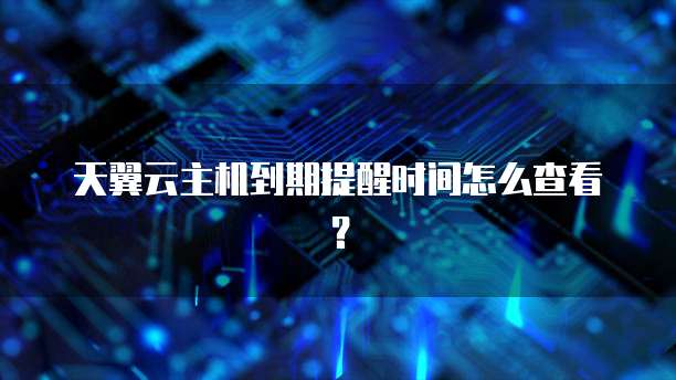 天翼云主机到期提醒时间怎么查看？