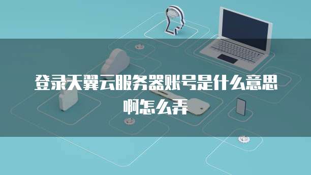 登录天翼云服务器账号是什么意思啊怎么弄