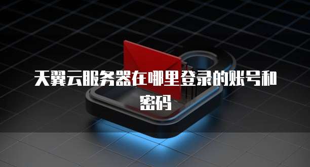 天翼云服务器在哪里登录的账号和密码