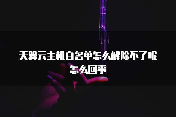天翼云主机白名单怎么解除不了呢怎么回事