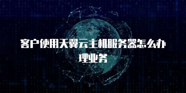 客户使用天翼云主机服务器怎么办理业务
