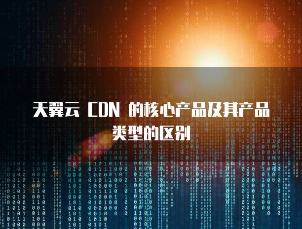 天翼云 CDN 的核心产品及其产品类型的区别