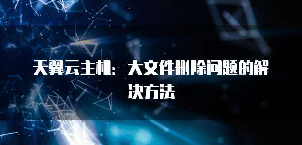 天翼云主机：大文件删除问题的解决方法